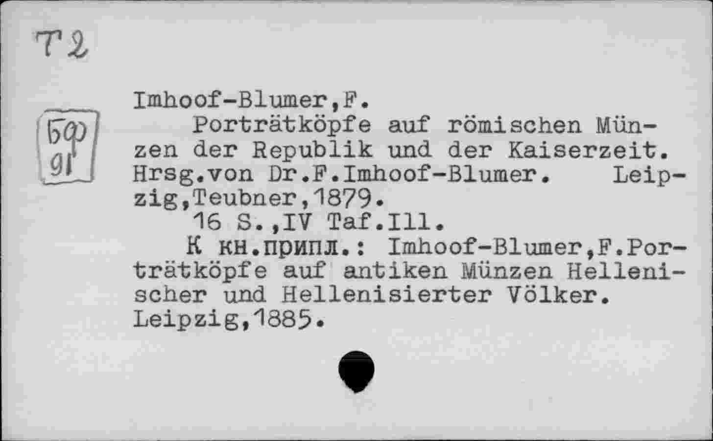 ﻿Imhoof-Blümer,F.
Porträtköpfe auf römischen Münzen der Republik und der Kaiserzeit. Hrsg.von Dr.F.Imhoof-Blümer.	Leip-
zig,Teubner ,1879•
16 S.,IV Taf.111.
К кн.припл.: Imhoof-Blümer,F.Porträt köpfe auf antiken Münzen Hellenischer und Hellenisierter Völker. Leipzig,1885«